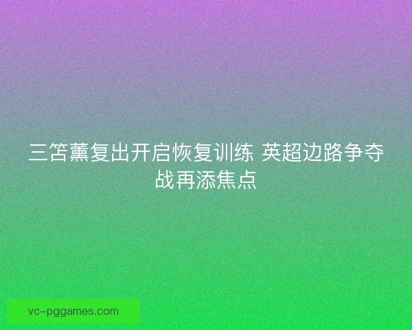 三笘薰复出开启恢复训练 英超边路争夺战再添焦点