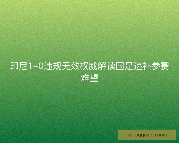 印尼1-0违规无效权威解读国足递补参赛难望